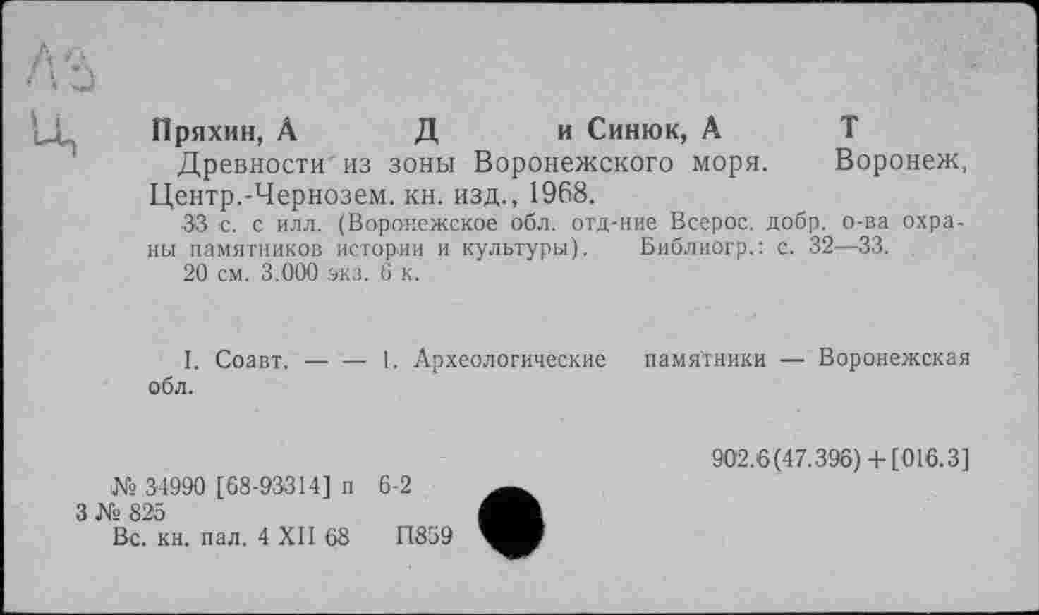 ﻿Пряхин, А Д и Синюк, А Т
Древности из зоны Воронежского моря. Воронеж, Центр.-Чернозем, кн. изд., 1968.
33 с. с илл. (Воронежское обл. отд-ние Всерос. добр, о-ва охраны памятников истории и культуры). Библиогр.: с. 32—33.
20 см. 3.000 экз. 6 к.
I. Соавт. — — 1. Археологические памятники — Воронежская обл.
№ 34990 [68-93314] п
3 № 825
Вс. кн. пал. 4 XII 68
902.6(47.396)+ [016.3]
6-2
11859